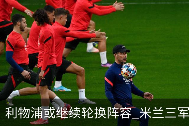 利物浦或继续轮换阵容 米兰"三军用命"有机可乘?